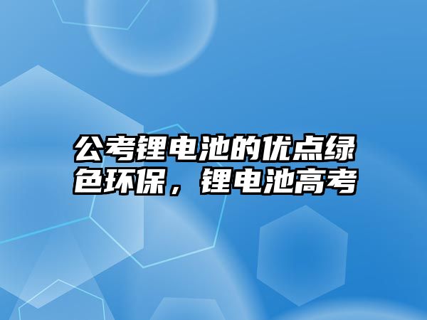 公考鋰電池的優(yōu)點(diǎn)綠色環(huán)保，鋰電池高考