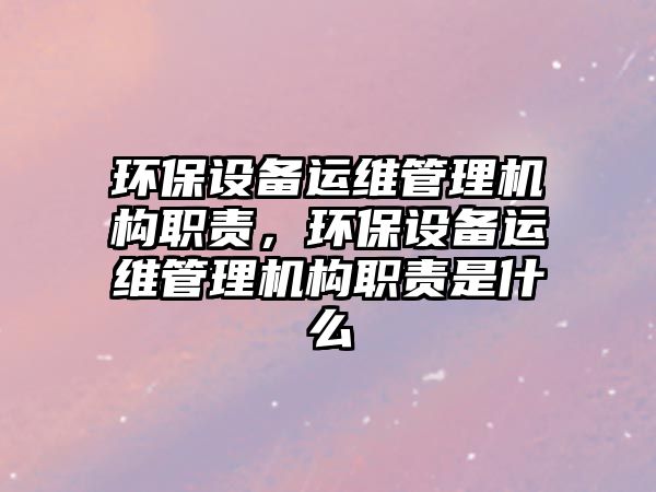 環(huán)保設(shè)備運(yùn)維管理機(jī)構(gòu)職責(zé)，環(huán)保設(shè)備運(yùn)維管理機(jī)構(gòu)職責(zé)是什么
