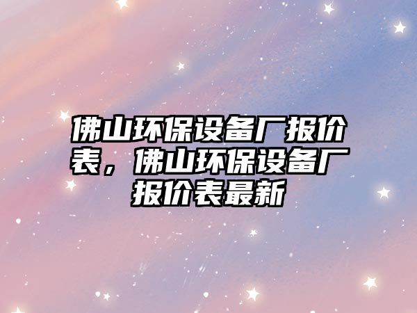 佛山環(huán)保設(shè)備廠報(bào)價(jià)表，佛山環(huán)保設(shè)備廠報(bào)價(jià)表最新