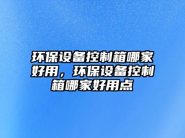 環(huán)保設(shè)備控制箱哪家好用，環(huán)保設(shè)備控制箱哪家好用點(diǎn)
