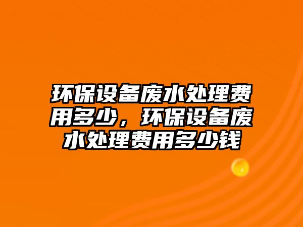 環(huán)保設備廢水處理費用多少，環(huán)保設備廢水處理費用多少錢