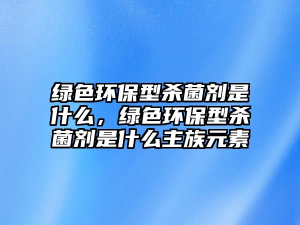綠色環(huán)保型殺菌劑是什么，綠色環(huán)保型殺菌劑是什么主族元素