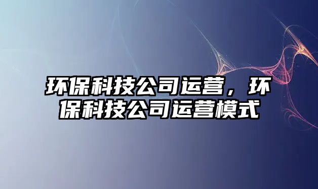 環(huán)?？萍脊具\(yùn)營(yíng)，環(huán)?？萍脊具\(yùn)營(yíng)模式
