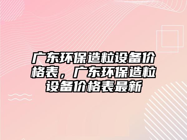 廣東環(huán)保造粒設(shè)備價(jià)格表，廣東環(huán)保造粒設(shè)備價(jià)格表最新