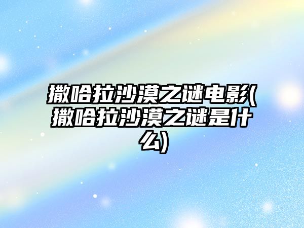 撒哈拉沙漠之謎電影(撒哈拉沙漠之謎是什么)
