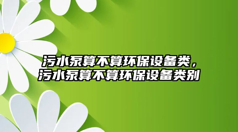 污水泵算不算環(huán)保設(shè)備類，污水泵算不算環(huán)保設(shè)備類別