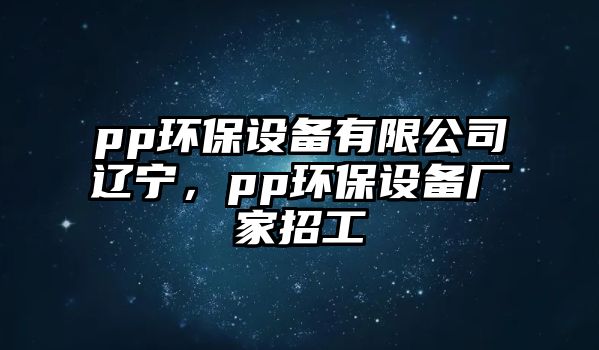 pp環(huán)保設(shè)備有限公司遼寧，pp環(huán)保設(shè)備廠家招工