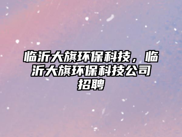 臨沂大旗環(huán)保科技，臨沂大旗環(huán)保科技公司招聘