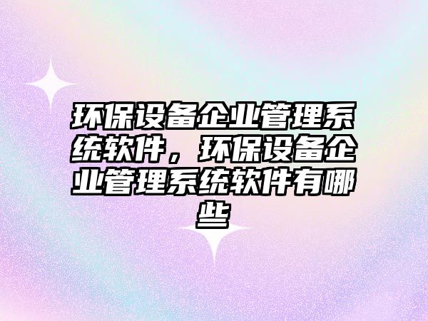 環(huán)保設備企業(yè)管理系統(tǒng)軟件，環(huán)保設備企業(yè)管理系統(tǒng)軟件有哪些