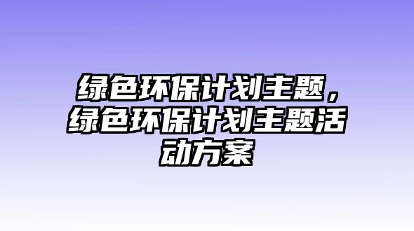 綠色環(huán)保計(jì)劃主題，綠色環(huán)保計(jì)劃主題活動(dòng)方案