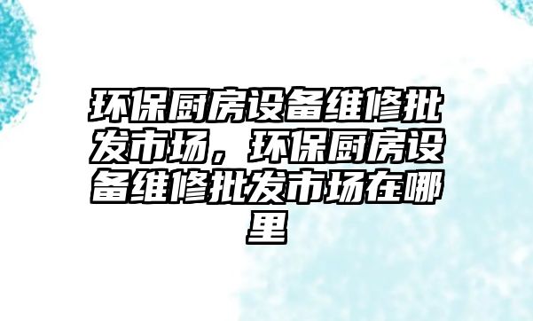 環(huán)保廚房設(shè)備維修批發(fā)市場(chǎng)，環(huán)保廚房設(shè)備維修批發(fā)市場(chǎng)在哪里