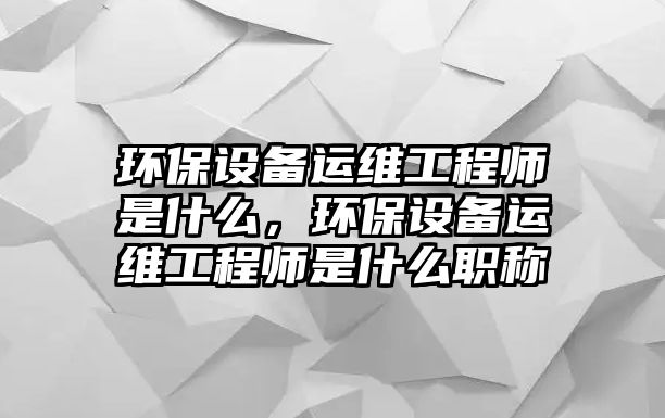 環(huán)保設(shè)備運(yùn)維工程師是什么，環(huán)保設(shè)備運(yùn)維工程師是什么職稱