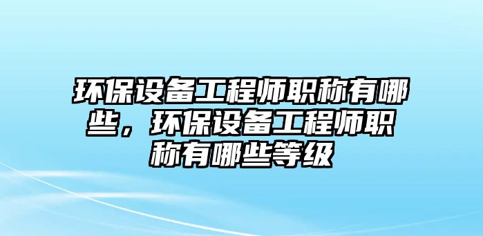 環(huán)保設(shè)備工程師職稱有哪些，環(huán)保設(shè)備工程師職稱有哪些等級