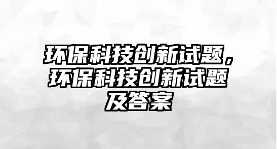 環(huán)保科技創(chuàng)新試題，環(huán)保科技創(chuàng)新試題及答案