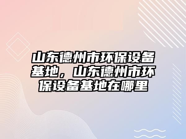 山東德州市環(huán)保設(shè)備基地，山東德州市環(huán)保設(shè)備基地在哪里