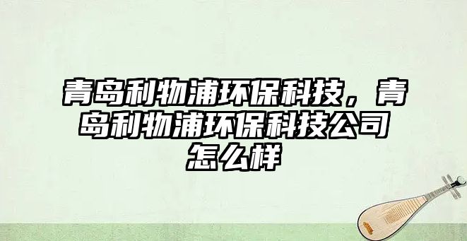 青島利物浦環(huán)?？萍?，青島利物浦環(huán)保科技公司怎么樣