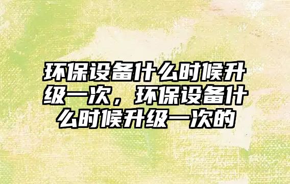 環(huán)保設(shè)備什么時(shí)候升級(jí)一次，環(huán)保設(shè)備什么時(shí)候升級(jí)一次的