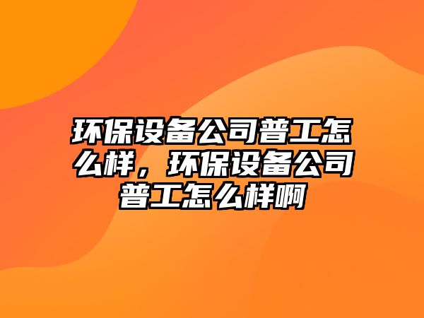 環(huán)保設(shè)備公司普工怎么樣，環(huán)保設(shè)備公司普工怎么樣啊