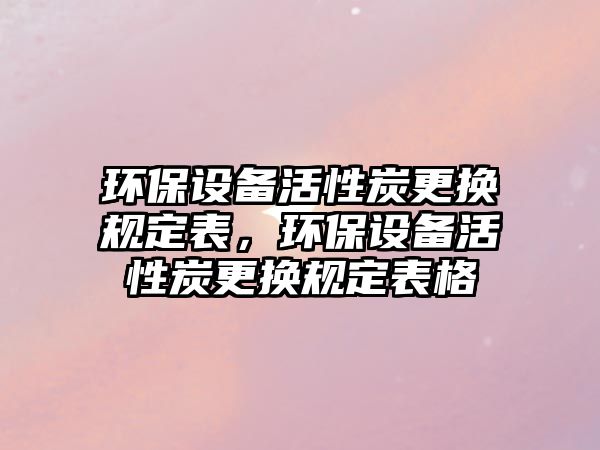 環(huán)保設備活性炭更換規(guī)定表，環(huán)保設備活性炭更換規(guī)定表格