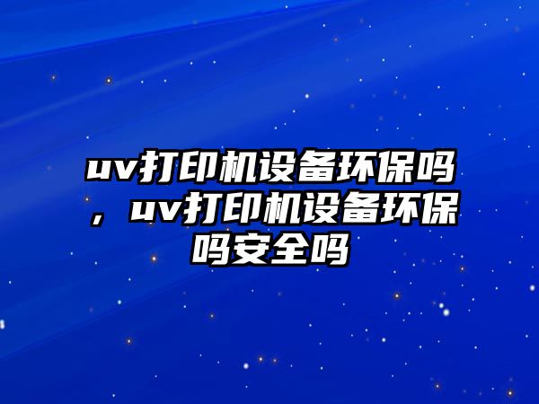 uv打印機設(shè)備環(huán)保嗎，uv打印機設(shè)備環(huán)保嗎安全嗎