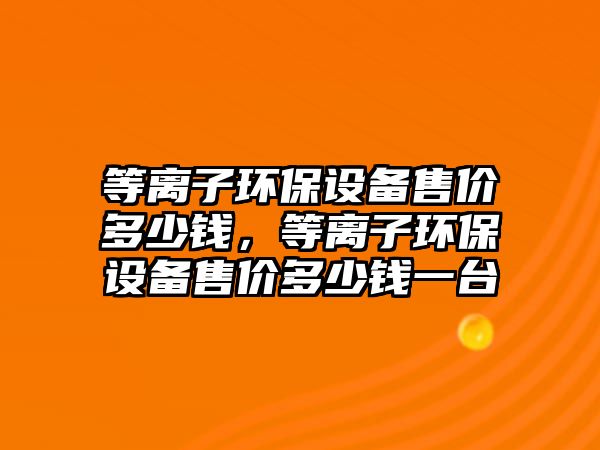 等離子環(huán)保設(shè)備售價多少錢，等離子環(huán)保設(shè)備售價多少錢一臺