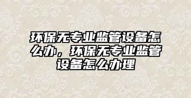 環(huán)保無專業(yè)監(jiān)管設備怎么辦，環(huán)保無專業(yè)監(jiān)管設備怎么辦理