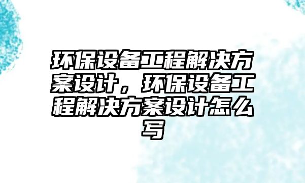 環(huán)保設(shè)備工程解決方案設(shè)計(jì)，環(huán)保設(shè)備工程解決方案設(shè)計(jì)怎么寫