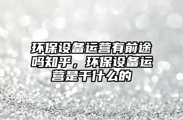 環(huán)保設(shè)備運營有前途嗎知乎，環(huán)保設(shè)備運營是干什么的