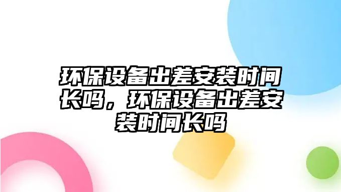 環(huán)保設(shè)備出差安裝時(shí)間長(zhǎng)嗎，環(huán)保設(shè)備出差安裝時(shí)間長(zhǎng)嗎