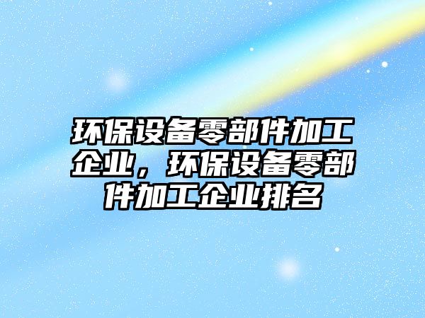 環(huán)保設(shè)備零部件加工企業(yè)，環(huán)保設(shè)備零部件加工企業(yè)排名