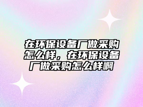 在環(huán)保設(shè)備廠(chǎng)做采購(gòu)怎么樣，在環(huán)保設(shè)備廠(chǎng)做采購(gòu)怎么樣啊