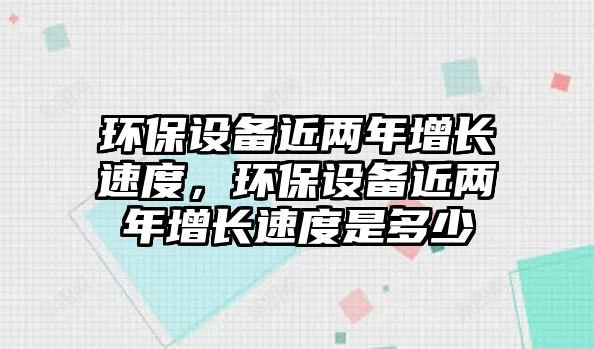 環(huán)保設(shè)備近兩年增長速度，環(huán)保設(shè)備近兩年增長速度是多少