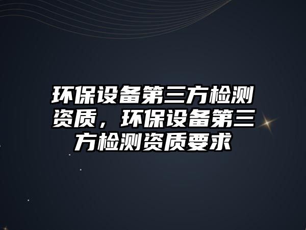 環(huán)保設備第三方檢測資質(zhì)，環(huán)保設備第三方檢測資質(zhì)要求