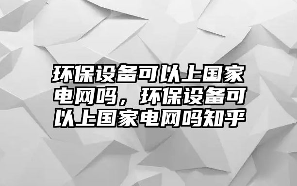 環(huán)保設(shè)備可以上國家電網(wǎng)嗎，環(huán)保設(shè)備可以上國家電網(wǎng)嗎知乎