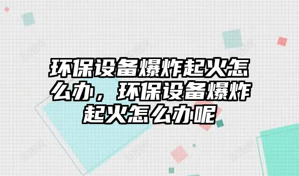 環(huán)保設(shè)備爆炸起火怎么辦，環(huán)保設(shè)備爆炸起火怎么辦呢