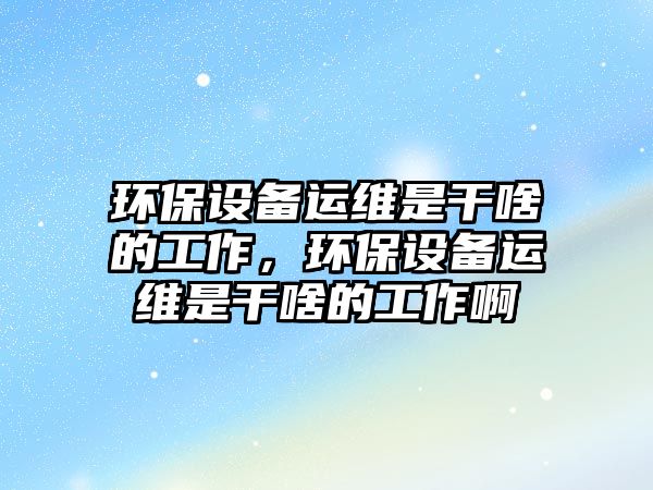環(huán)保設(shè)備運(yùn)維是干啥的工作，環(huán)保設(shè)備運(yùn)維是干啥的工作啊