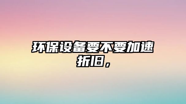 環(huán)保設備要不要加速折舊，