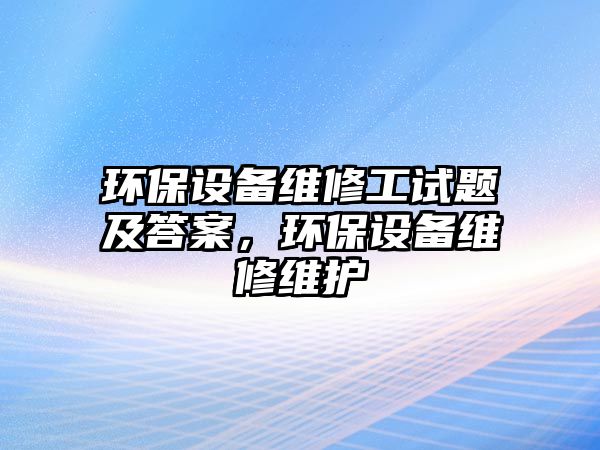 環(huán)保設(shè)備維修工試題及答案，環(huán)保設(shè)備維修維護(hù)