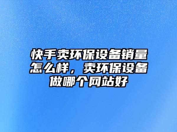 快手賣環(huán)保設(shè)備銷量怎么樣，賣環(huán)保設(shè)備做哪個網(wǎng)站好