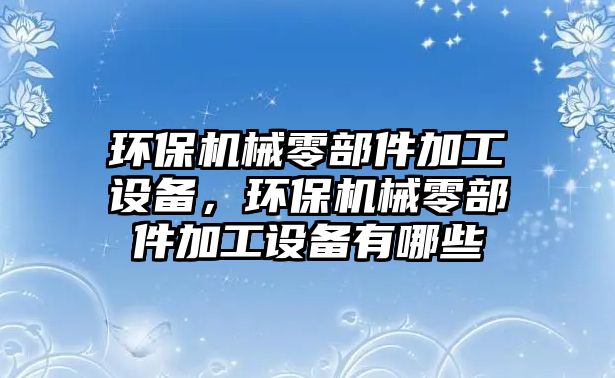 環(huán)保機(jī)械零部件加工設(shè)備，環(huán)保機(jī)械零部件加工設(shè)備有哪些
