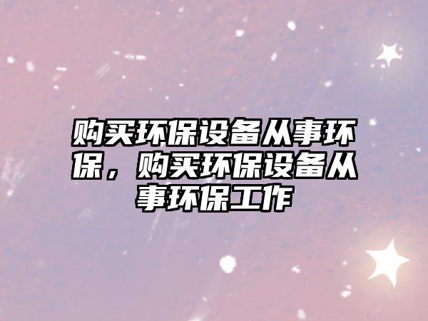 購買環(huán)保設(shè)備從事環(huán)保，購買環(huán)保設(shè)備從事環(huán)保工作