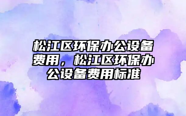 松江區(qū)環(huán)保辦公設(shè)備費(fèi)用，松江區(qū)環(huán)保辦公設(shè)備費(fèi)用標(biāo)準(zhǔn)