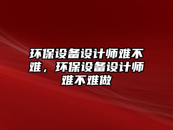 環(huán)保設(shè)備設(shè)計師難不難，環(huán)保設(shè)備設(shè)計師難不難做
