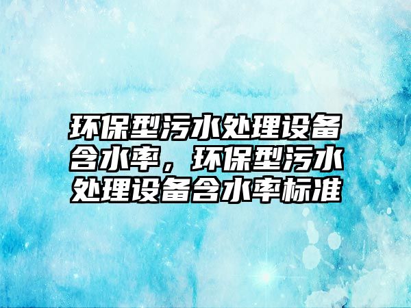 環(huán)保型污水處理設備含水率，環(huán)保型污水處理設備含水率標準
