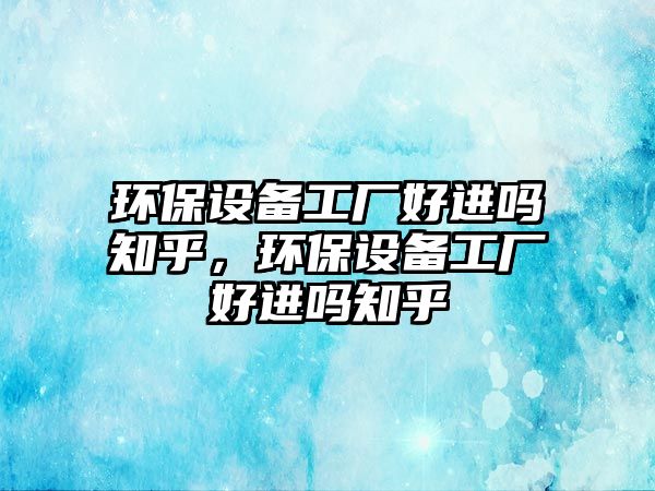 環(huán)保設(shè)備工廠好進(jìn)嗎知乎，環(huán)保設(shè)備工廠好進(jìn)嗎知乎
