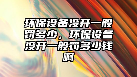 環(huán)保設(shè)備沒開一般罰多少，環(huán)保設(shè)備沒開一般罰多少錢啊