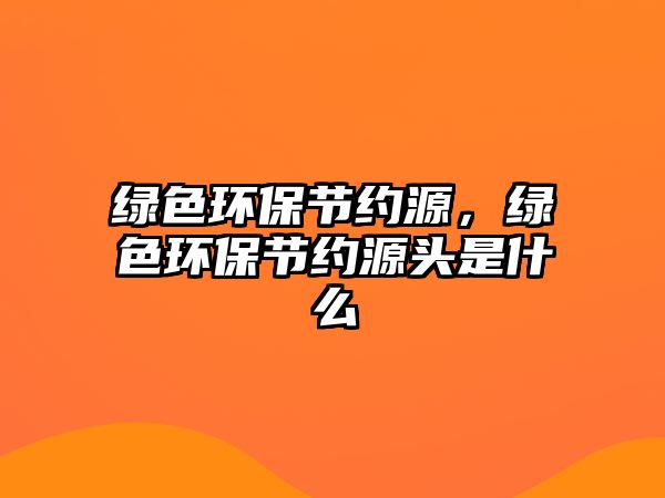 綠色環(huán)保節(jié)約源，綠色環(huán)保節(jié)約源頭是什么