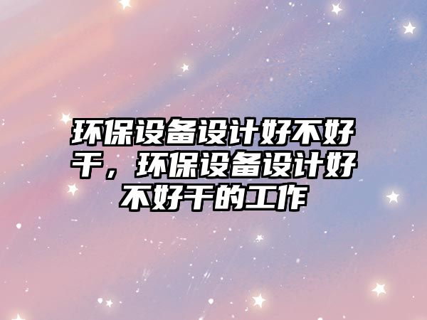 環(huán)保設備設計好不好干，環(huán)保設備設計好不好干的工作