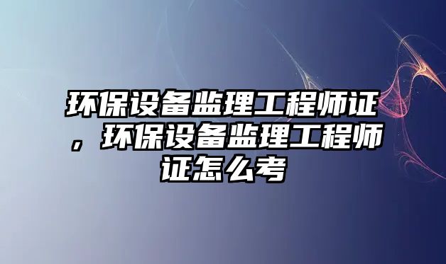 環(huán)保設(shè)備監(jiān)理工程師證，環(huán)保設(shè)備監(jiān)理工程師證怎么考
