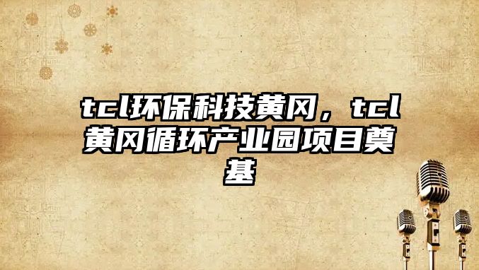 tcl環(huán)?？萍键S岡，tcl黃岡循環(huán)產(chǎn)業(yè)園項(xiàng)目奠基
